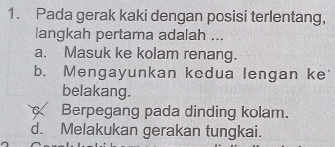 Pada gerak kaki dengan posisi terlentang,
langkah pertama adalah ...
a. Masuk ke kolam renang.
b. Mengayunkan kedua lengan ke`
belakang.
Berpegang pada dinding kolam.
d. Melakukan gerakan tungkai.