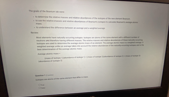 The goals of the Beanium lab were:
to determine the relative masses and relative abundances of the isotopes of the new element Beanium.
to use the relative masses and relative abundances of Beanium's isotopes to calculate Beanium's average atomic
mass.
to understand the difference between an average and a weighted average.
Review:
Most elements have naturally occurring isotopes. Isotopes are atoms of the same element with a different number of
neutrons and therefore having different masses. The relative masses and relative abundances of these naturally occurring
isotopes are used to determine the average atomic mass of an element. The average atomic mass is a weighted average. A
weighted average unlike an average takes into account the relative abundances of the naturally occurring isotopes and is the
best determination of the average atomic mass.
Average atomic mass =
(mass of isotope 1)(abundance of isotope 1) + (mass of isotope 2)(abundance of isotope 2) + (mass of isotope 3)
(abundance of isotope 3)
Question 1 (2 points)
Isotopes are atoms of the same element that differ in mass.
True
False