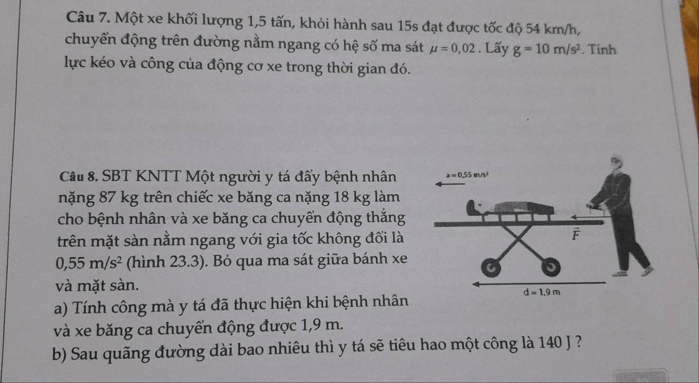 Một xe khối lượng 1,5 tấn, khỏi hành sau 15s đạt được tốc độ 54 km/h,
chuyển động trên đường nằm ngang có hệ số ma sát mu =0,02. Lấy g=10m/s^2. Tính
lực kéo và công của động cơ xe trong thời gian đó.
Câu 8. SBT KNTT Một người y tá đẩy bệnh nhân
nặng 87 kg trên chiếc xe băng ca nặng 18 kg làm
cho bệnh nhân và xe băng ca chuyển động thắng
trên mặt sàn nằm ngang với gia tốc không đối là
0,55m/s^2 (hình 23.3). Bỏ qua ma sát giữa bánh xe
và mặt sàn.
a) Tính công mà y tá đã thực hiện khi bệnh nhân
và xe băng ca chuyển động được 1,9 m.
b) Sau quãng đường dài bao nhiêu thì y tá sẽ tiêu hao một công là 140 J ?