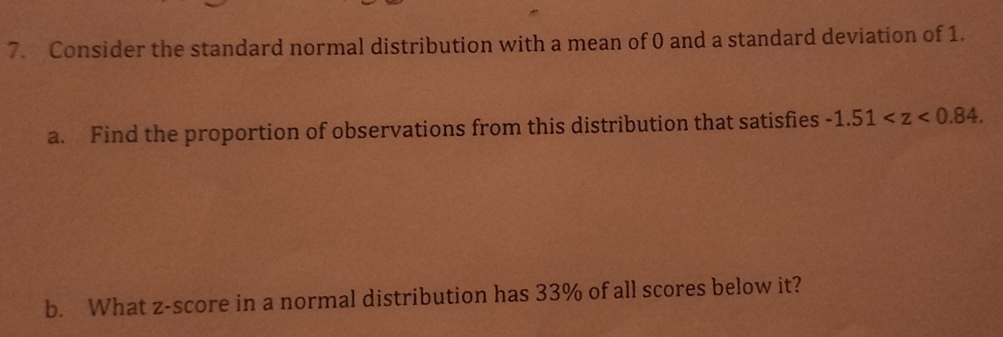 Consider the standard normal distribution with a mean of 0 and a standard deviation of 1. 
a. Find the proportion of observations from this distribution that satisfies -1.51 . 
b. What z-score in a normal distribution has 33% of all scores below it?