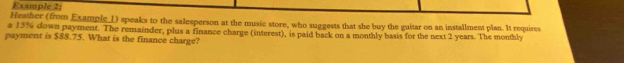 Exumple 2: 
Heather (from Example_I) speaks to the salesperson at the music store, who suggests that she buy the guitar on an installment plan. It requires 
a 15% down payment. The remainder, plus a finance charge (interest), is paid back on a monthly basis for the next 2 years. The monthly 
payment is $88.75. What is the finance charge?