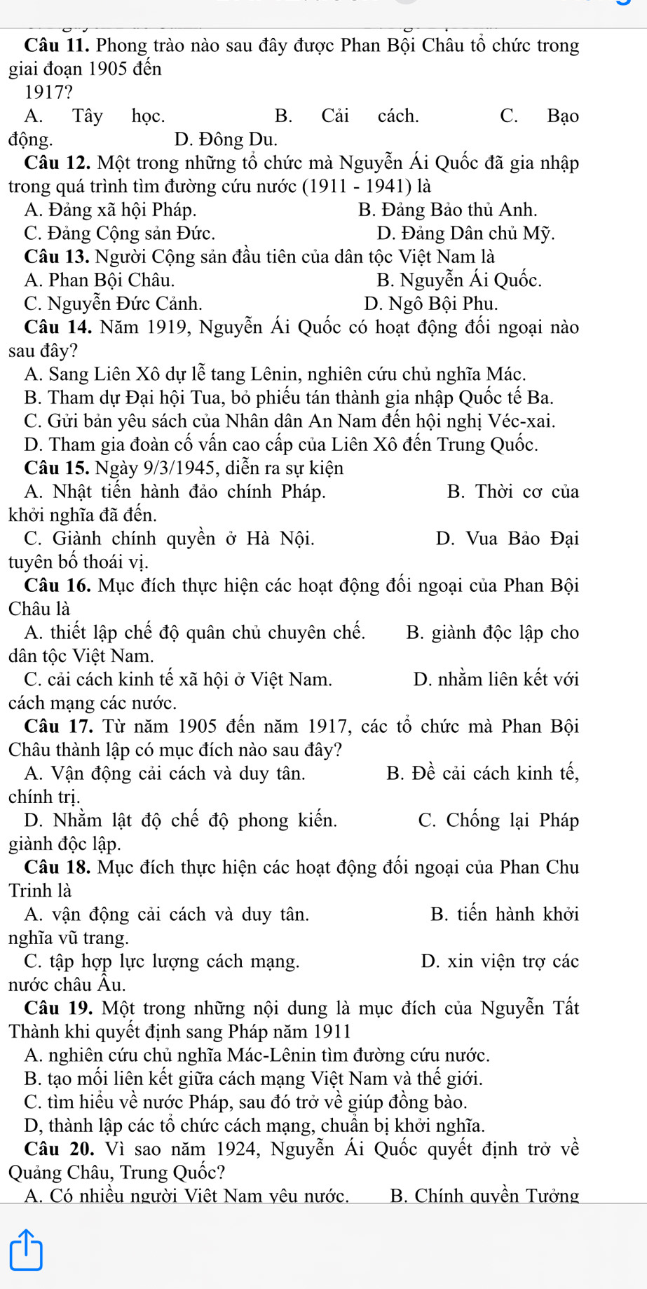 Phong trào nào sau đây được Phan Bội Châu tổ chức trong
giai đoạn 1905 đến
1917?
A. Tây học. B. Cải cách. C. Bạo
động. D. Đông Du.
Câu 12. Một trong những tổ chức mà Nguyễn Ái Quốc đã gia nhập
trong quá trình tìm đường cứu nước (1911 - 1941) là
A. Đảng xã hội Pháp. B. Đảng Bảo thủ Anh.
C. Đảng Cộng sản Đức. D. Đảng Dân chủ Mỹ.
Câu 13. Người Cộng sản đầu tiên của dân tộc Việt Nam là
A. Phan Bội Châu. B. Nguyễn Ái Quốc.
C. Nguyễn Đức Cảnh. D. Ngô Bội Phu.
Câu 14. Năm 1919, Nguyễn Ái Quốc có hoạt động đối ngoại nào
sau đây?
A. Sang Liên Xô dự lễ tang Lênin, nghiên cứu chủ nghĩa Mác.
B. Tham dự Đại hội Tua, bỏ phiếu tán thành gia nhập Quốc tế Ba.
C. Gửi bản yêu sách của Nhân dân An Nam đến hội nghị Véc-xai.
D. Tham gia đoàn cố vấn cao cấp của Liên Xô đến Trung Quốc.
Câu 15. Ngày 9/3/1945, diễn ra sự kiện
A. Nhật tiến hành đảo chính Pháp. B. Thời cơ của
khởi nghĩa đã đến.
C. Giành chính quyền ở Hà Nội. D. Vua Bảo Đại
tuyên bố thoái vị.
Câu 16. Mục đích thực hiện các hoạt động đối ngoại của Phan Bội
Châu là
A. thiết lập chế độ quân chủ chuyên chế. B. giành độc lập cho
dân tộc Việt Nam.
C. cải cách kinh tế xã hội ở Việt Nam. D. nhằm liên kết với
cách mạng các nước.
Câu 17. Từ năm 1905 đến năm 1917, các tổ chức mà Phan Bội
Châu thành lập có mục đích nào sau đây?
A. Vận động cải cách và duy tân. B. Đề cải cách kinh tế,
chính trị.
D. Nhằm lật độ chế độ phong kiến. C. Chống lại Pháp
giành độc lập.
Câu 18. Mục đích thực hiện các hoạt động đối ngoại của Phan Chu
Trinh là
A. vận động cải cách và duy tân. B. tiến hành khởi
nghĩa vũ trang.
C. tập hợp lực lượng cách mạng. D. xin viện trợ các
nước châu Âu.
Câu 19. Một trong những nội dung là mục đích của Nguyễn Tất
Thành khi quyết định sang Pháp năm 1911
A. nghiên cứu chủ nghĩa Mác-Lênin tìm đường cứu nước.
B. tạo mối liên kết giữa cách mạng Việt Nam và thế giới.
C. tìm hiều về nước Pháp, sau đó trở về giúp đồng bào.
D, thành lập các tổ chức cách mạng, chuẩn bị khởi nghĩa.
Câu 20. Vì sao năm 1924, Nguyễn Ái Quốc quyết định trở về
Quảng Châu, Trung Quốc?
A. Có nhiều người Việt Nam vêu nước.  B. Chính quyền Tưởng