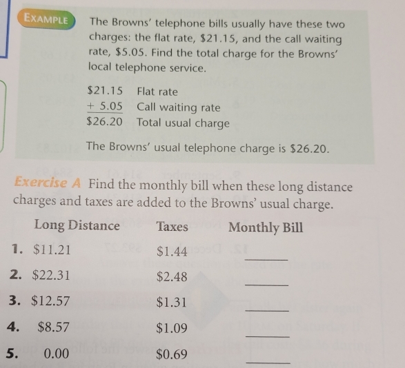 Example The Browns' telephone bills usually have these two 
charges: the flat rate, $21.15, and the call waiting 
rate, $5.05. Find the total charge for the Browns' 
local telephone service. 
Flat rate 
Call waiting rate
beginarrayr $21.15 +5.05 hline $26.20endarray Total usual charge 
The Browns’ usual telephone charge is $26.20. 
Exercise A Find the monthly bill when these long distance 
charges and taxes are added to the Browns’ usual charge. 
Long Distance Taxes Monthly Bill 
_ 
1. $11.21 $1.44
_ 
2. $22.31 $2.48
_ 
3. $12.57 $1.31
_ 
4. $8.57 $1.09
_ 
5. 0.00 $0.69