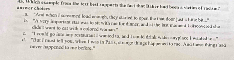 Which example from the text best supports the fact that Baker had been a victim of racism?
answer choices
a. "And when I screamed loud enough, they started to open the that door just a little bit..."
b. "A very important star was to sit with me for dinner, and at the last moment I discovered she
didn't want to eat with a colored woman."
c. "I could go into any restaurant I wanted to, and I could drink water anyplace I wanted to..."
d. "But I must tell you, when I was in Paris, strange things happened to me. And these things had
never happened to me before."