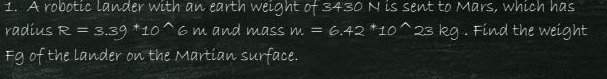 A robotic lander with an earth weight of 3430 N is sent to Mars, which has 
radius R=3.39+10^(wedge) 6 m and mass m=6.42^*10' 23 kg. Find the weight 
Fg of the lander on the Martian surface.