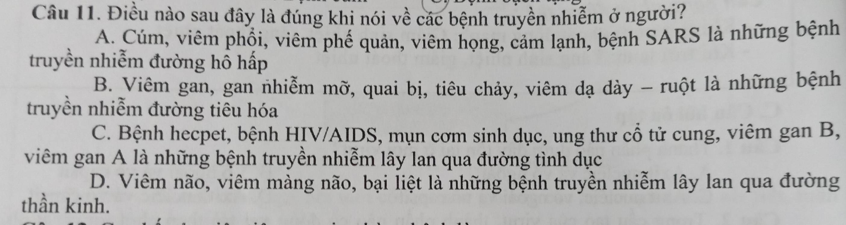 Điều nào sau đây là đúng khi nói về các bệnh truyền nhiễm ở người?
A. Cúm, viêm phổi, viêm phế quản, viêm họng, cảm lạnh, bệnh SARS là những bệnh
truyền nhiễm đường hô hấp
B. Viêm gan, gan nhiễm mỡ, quai bị, tiêu chảy, viêm dạ dày - ruột là những bệnh
truyền nhiễm đường tiêu hóa
C. Bệnh hecpet, bệnh HIV/AIDS, mụn cơm sinh dục, ung thư cổ tử cung, viêm gan B,
viêm gan A là những bệnh truyền nhiễm lây lan qua đường tình dục
D. Viêm não, viêm màng não, bại liệt là những bệnh truyền nhiễm lây lan qua đường
thần kinh.