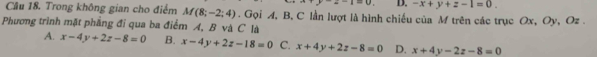 ^-2-1=0 D. -x+y+z-1=0. 
Cầu 18. Trong không gian cho điểm M(8;-2;4). Gọi A, B, C lần lượt là hình chiếu của M trên các trục Ox, Oy, Oz.
Phương trình mặt phẳng đi qua ba điểm A, B và C là
A. x-4y+2z-8=0 B. x-4y+2z-18=0 C. x+4y+2z-8=0 D. x+4y-2z-8=0