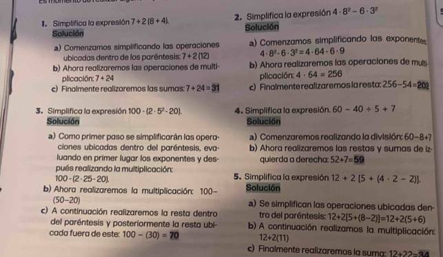 Simplifica la expresión 7+2(8+4). 2. Simplifica la expresión 4· 8^2-6· 3^2
Solución Solución
a) Comenzamos simplificando las operaciones a) Comenzamos simplificando las exponentes
ubicadas dentro de los paréntesis: 7+2(12) 4· 8^2· 6· 3^2=4· 64-6· 9
b) Ahora realizaremos las operaciones de multi- b) Ahora realizaremos las operaciones de multi
plicación: 7+24
plicación: 4· 64=256
c) Finalmente realizaremos las sumas 7+24=31 c) Finalmente realizaremos la resta: 256-54=202
3. Simplifica la expresión 100-(2· 5^2· 20). 4. Simplifica la expresión. 60-40/ 5+7
Solución Solución
a) Como primer paso se simplificarán las opera- a) Comenzaremos realizando la división: 60-8+7
ciones ubicadas dentro del paréntesis, eva- b) Ahora realizaremos las restas y sumas de iz·
luando en primer lugar los exponentes y des- quierda a derecha: 52+7=59
pués realizando la multiplicación: 5. Simplifica la expresión 12+2[5+(4· 2-2)].
100-(2· 25· 20).
b) Ahora realizaremos la multiplicación: 100- Solución
(50-20) a) Se simplifican las operaciones ubicadas den-
c) A continuación realizaremos la resta dentro tro del paréntesis: 12+2[5+(8-2)]=12+2(5+6)
del paréntesis y posteriormente la resta ubi- b) A continuación realizamos la multiplicación:
cada fuera de este: 100-(30)=70 12+2(11)
c) Finalmente realizaremos la suma: 12+22=34