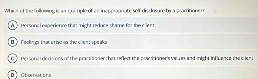 Which of the following is an example of an inappropriate self-disclosure by a practitioner?
A  Personal experience that might reduce shame for the client
B ) Feelings that arise as the client speaks
C  Personal decisions of the practitioner that reflect the practitioner’s values and might influence the client
DObservations