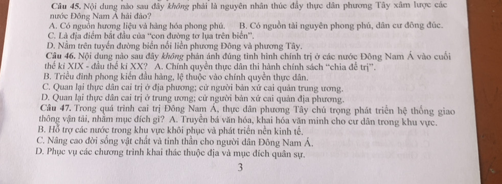 Nội dung nào sau đây không phải là nguyên nhân thúc đầy thực dân phương Tây xâm lược các
nước Đông Nam Á hải đảo?
A. Có nguồn hương liệu và hàng hóa phong phú. B. Có nguồn tài nguyên phong phú, dân cư đông đúc.
C. Là địa điểm bắt đầu của “con đường tơ lụa trên biển”.
D. Nằm trên tuyến đường biển nối liền phương Đông và phương Tây.
Câu 46. Nội dung nào sau đây không phản ánh đúng tình hình chính trị ở các nước Đông Nam Á vào cuối
thế kỉ XIX - đầu thế kỉ XX? A. Chính quyền thực dân thi hành chính sách “chia để trị”.
B. Triều đình phong kiến đầu hàng, lệ thuộc vào chính quyền thực dân.
C. Quan lại thực dân cai trị ở địa phương; cử người bản xứ cai quản trung ương.
D. Quan lại thực dân cai trị ở trung ương; cử người bản xứ cai quản địa phương.
Câu 47. Trong quá trình cai trị Đông Nam Á, thực dân phương Tây chú trọng phát triển hệ thống giao
thông vận tải, nhằm mục đích gì? A. Truyền bá văn hóa, khai hóa văn minh cho cư dân trong khu vực.
B. Hỗ trợ các nước trong khu vực khôi phục và phát triển nền kinh tế.
C. Nâng cao đời sống vật chất và tinh thần cho người dân Đông Nam Á.
D. Phục vụ các chương trình khai thác thuộc địa và mục đích quân sự.
3