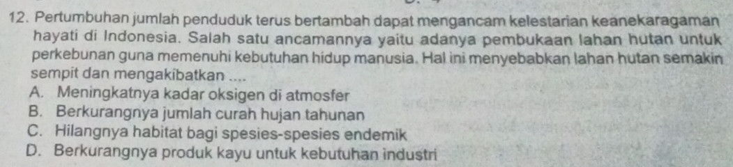 Pertumbuhan jumlah penduduk terus bertambah dapat mengancam kelestarian keanekaragaman
hayati di Indonesia. Salah satu ancamannya yaitu adanya pembukaan lahan hutan untuk
perkebunan guna memenuhi kebutuhan hidup manusia. Hal ini menyebabkan lahan hutan semakin
sempit dan mengakibatkan ....
A. Meningkatnya kadar oksigen di atmosfer
B. Berkurangnya jumlah curah hujan tahunan
C. Hilangnya habitat bagi spesies-spesies endemik
D. Berkurangnya produk kayu untuk kebutuhan industri