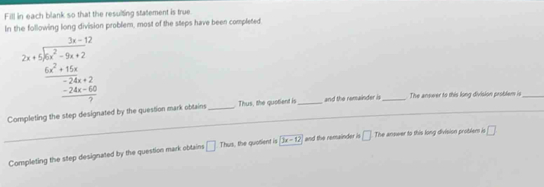 Fill in each blank so that the resulting statement is true. 
In the following long division problem, most of the steps have been completed
beginarrayr 3x-12 2x+5encloselongdiv 4x^2-9x+2  6x^2+16x^2+15x-24x+6 hline 7endarray  
Completing the step designated by the question mark obtains _Thus, the quotient is_ and the remainder is_ The answer to this long division problem is_ 
Completing the step designated by the question mark obtains □ Thus , the quotient is 3x-12 and the remainder is □ The answer to this long division problem is □