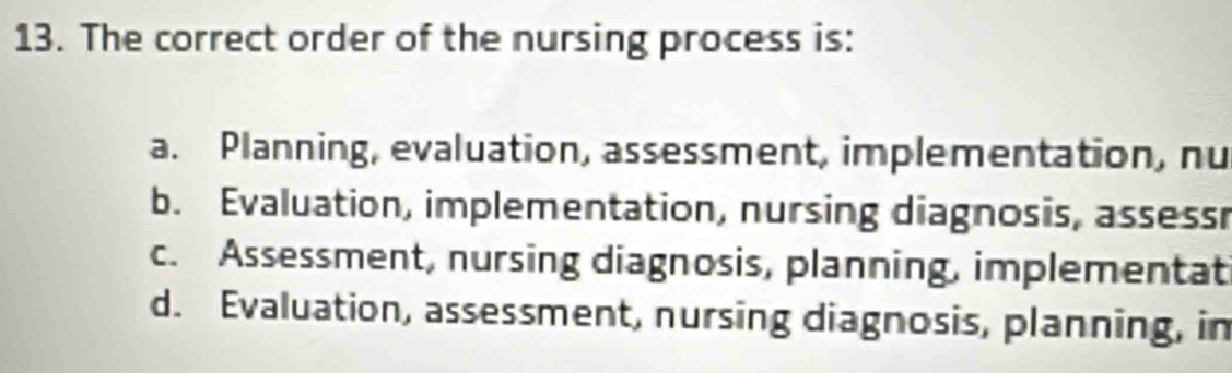 The correct order of the nursing process is:
a. Planning, evaluation, assessment, implementation, nu
b. Evaluation, implementation, nursing diagnosis, assessr
c. Assessment, nursing diagnosis, planning, implementat
d. Evaluation, assessment, nursing diagnosis, planning, in