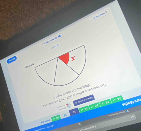 sparxmaths 
Course: Dathboard 。 34671 IP Phosbe Mi 
3F Summary 
10 
3E 
3D 
Bookwork code: 3E Calculaton 
arx Maths 
3C 
3B 
3A 
The semicircle below is split into 3 equal piece not allowed 
out the size of angle x
Answer 
* Watch vide 
< Previous