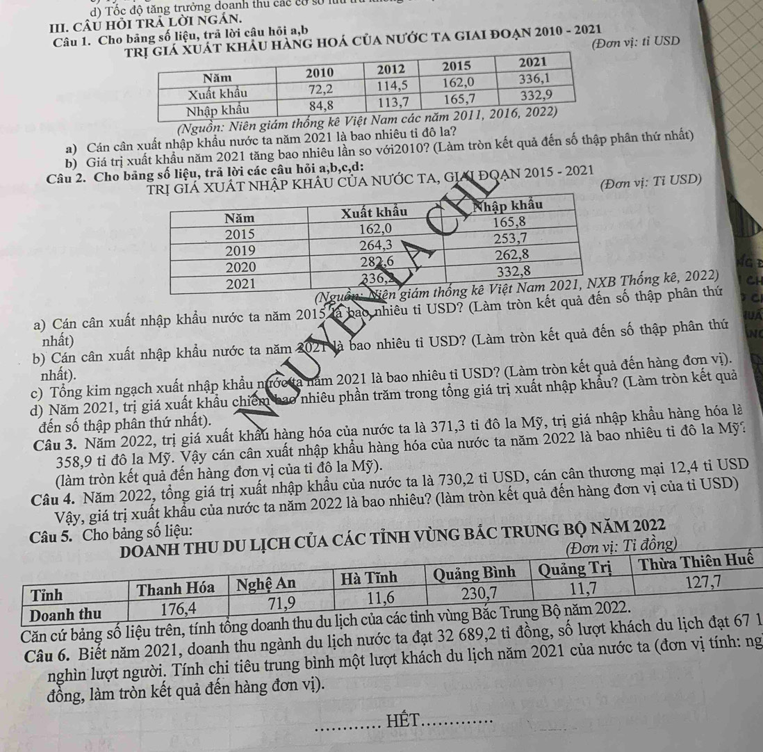 d) Tốc độ tăng trưởng doanh thu các có số lưu
III. CÂU HỏI TRA LỜI NGÁN.
Câu 1. Cho bảng số liệu, trả lời câu hỏi a,b
KHÂU HÀnG hOÁ CủA nưỚC TA gIAI đOẠN 2010 - 2021
(Đơn vị: tỉ USD
(Nguồn: Niên giám thống kê Việt N
a) Cán cân xuất nhập khẩu nước ta năm 2021 là bao nhiêu tỉ đô la?
b) Giá trị xuất khẩu năm 2021 tăng bao nhiêu lần so với2010? (Làm tròn kết quả đến số thập phân thứ nhất)
Câu 2. Cho bảng số liệu, trả lời các câu hỏi a,b,c,d:
NHẬP KHÂU CủA NƯỚC TA, GIAI ĐQAN 2015 - 2021
(Đơn vị: Tỉ USD)
CH
(Nguồn: Thống kê, 2022)
a) Cán cân xuất nhập khẩu nước ta năm 2015 là bao nhiều ti USD? (Làm tròn kết quả đến số thập phân thứ
nhất)
b) Cán cân xuất nhập khẩu nước ta năm 2021 là bao nhiêu tỉ USD? (Làm tròn kết quả đến số thập phân thứ
N
nhất).
c) Tổng kim ngạch xuất nhập khẩu nước ta năm 2021 là bao nhiêu tỉ USD? (Làm tròn kết quả đến hàng đơn vị).
d) Năm 2021, trị giá xuất khẩu chiếm bao nhiêu phần trăm trong tổng giá trị xuất nhập khẩu? (Làm tròn kết quả
đến số thập phân thứ nhất).
Câu 3. Năm 2022, trị giá xuất khẩu hàng hóa của nước ta là 371,3 tỉ đô la Mỹ, trị giá nhập khẩu hàng hóa là
358,9 tỉ đô la Mỹ. Vậy cán cân xuất nhập khẩu hàng hóa của nước ta năm 2022 là bao nhiêu tỉ đô la Mỹ?
(làm tròn kết quả đến hàng đơn vị của tỉ đô la Mỹ).
Câu 4. Năm 2022, tổng giá trị xuất nhập khẩu của nước ta là 730,2 tỉ USD, cán cân thương mại 12,4 tỉ USD
Vậy, giá trị xuất khẩu của nước ta năm 2022 là bao nhiêu? (làm tròn kết quả đến hàng đơn vị của tỉ USD)
Câu 5. Cho bảng số liệu:
CáC TỉNH VùNG BÁC TRUNG BỌ năM 2022
Căn cứ bảng số liệu trên, tính tổng doanh thu du lịch của các
Câu 6. Biết năm 2021, doanh thu ngành du lịch nước ta đạt 32 689,2 tỉ đồng, số lượt khách du lịch đạt 67 1
nghìn lượt người. Tính chi tiêu trung bình một lượt khách du lịch năm 2021 của nước ta (đơn vị tính: ng
đồng, làm tròn kết quả đến hàng đơn vị).
_HÉT_