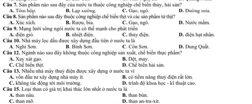 Sản phẩm nào sau đây của nước ta thuộc công nghiệp chế biển thủy, hải sản?
A. Tôm hộp. B. Lạp xường. C. Gạo, ngô. D. Đường mía.
Câu 8. Sản phẩm nào sau đây thuộc công nghiệp chế biến thịt và các sản phẩm từ thịt?
A. Xúc xích. B. Rượu, bia. C. Gạo, ngô. D. Nước mắm.
Câu 9. Mạng lưới sông ngòi nước ta có thể mạnh cho phát triển
A. điện gió. B. nhiệt điện. C. thủy điện. D. điện hạt nhân.
Câu 10. Nhà máy lọc dầu được xây dựng đầu tiên ở nước ta là
A. Nghi Sơn. B. Bình Sơn. C. Côn Sơn. D. Dung Quất.
Câu 12. Ngành nào sau đây không thuộc công nghiệp sản xuất, chế biến thực phẩm?
A. Xay xát gạo. B. Dệt, may.
C. Chế biển thịt. D. Chế biển hải sản.
Câu 13. Nhiều nhà máy thuỷ điện được xây dựng ở nước ta vì
A. vốn đầu tự xây dựng nhà máy ít. B. có tiềm năng thuỷ điện rất lớn.
C. không tác động tới môi trường. D. trình độ khoa học - kĩ thuật cao.
Câu 15. Loại than có giá trị khai thác lớn nhất ở nước ta là
A. than nâu. B. than bùn.
C. than mỡ. D. than an-tra-xit.