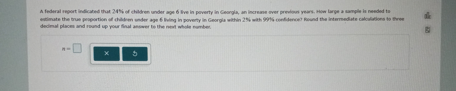 A federal report indicated that 24% of children under age 6 live in poverty in Georgia, an increase over previous years. How large a sample is needed to 
estimate the true proportion of children under age 6 living in poverty in Georgia within 2% with 99% confidence? Round the intermediate calculations to three 
decimal places and round up your final answer to the next whole number.
n=□
× 5