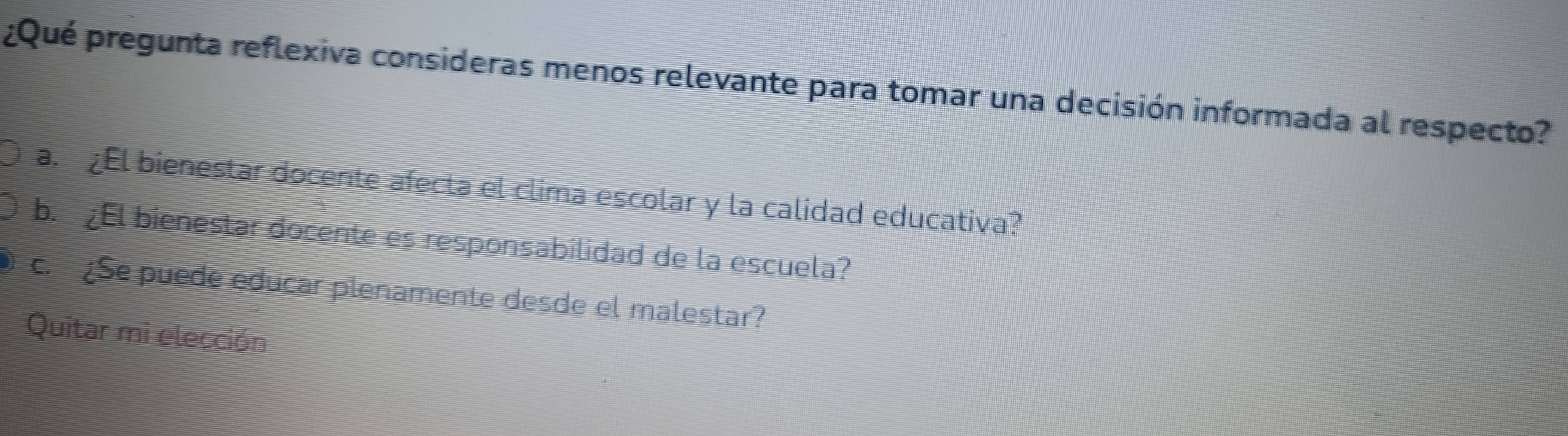 ¿Qué pregunta reflexiva consideras menos relevante para tomar una decisión informada al respecto?
a. ¿El bienestar docente afecta el clima escolar y la calidad educativa?
b. ¿El bienestar docente es responsabilidad de la escuela?
c. ¿Se puede educar plenamente desde el malestar?
Quitar mi elección