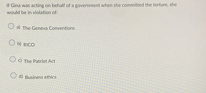 If Gina was acting on behalf of a government when she committed the torture, she
would be in violation of:
a) The Geneva Conventions
b) RICO
c) The Patriot Act
d) Business ethics