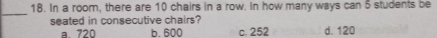 In a room, there are 10 chairs in a row. In how many ways can 5 students be
_
seated in consecutive chairs?
a. 720 b. 600 c. 252 d. 120