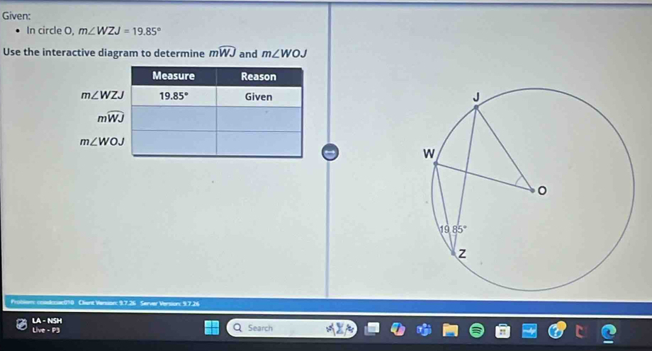 Given:
In circle O, m∠ WZJ=19.85°
Use the interactive diagram to determine mwidehat WJ and m∠ WOJ
Measure Reason
m∠ WZJ 19.85° Given
mwidehat WJ
m∠ WOJ
Problem: coadcsac010 Client Versor: 9.7.26 Server Version: 9.7.26
LA-NSH
Lhve-P3
Search