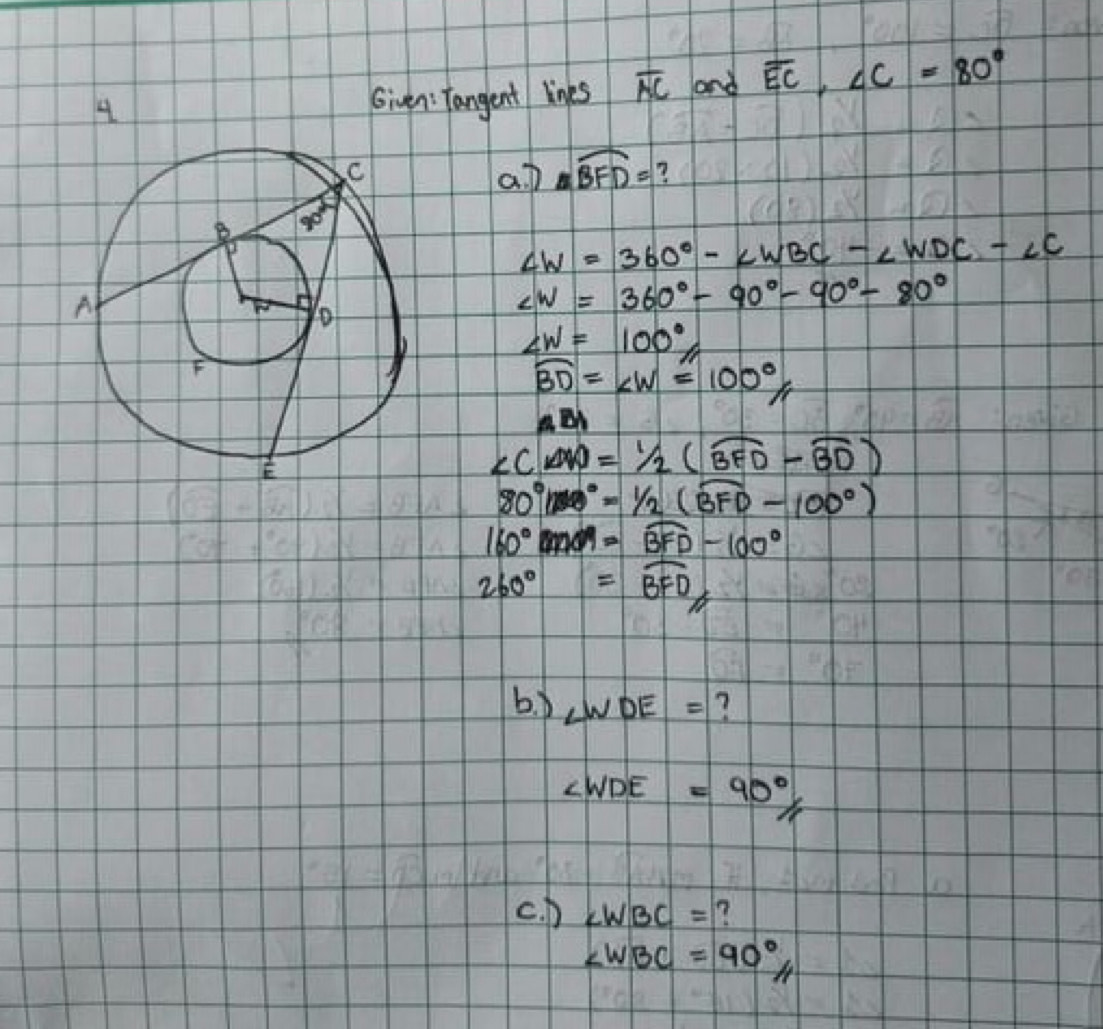 Given: Tangent lines overline NC and overline EC,∠ C=80°
aD nwidehat BFD= 7
∠ W=360°-∠ WBC-∠ WDC-∠ C
∠ W=360°-90°-90°-80°
∠ W=100°
widehat BD=∠ W=100°
ABI
∠ CAD=1/2(widehat BFD-widehat BD)
80°boxed (BB)°=1/2(widehat BFD-100°)
160°widehat BFD-100°
260°=widehat BFD
b、LWDE =?
∠ WDE=90°
c. D ∠ WBC=
∠ WBC=90°