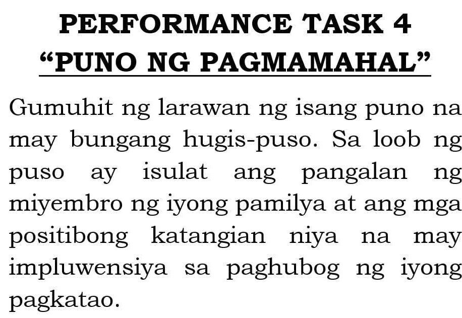 PERFORMANCE TASK 4 
“PUNO NG PAGMAMAHAL” 
Gumuhit ng larawan ng isang puno na 
may bungang hugis-puso. Sa loob ng 
puso ay isulat ang pangalan ng 
miyembro ng iyong pamilya at ang mga 
positibong katangian niya na may 
impluwensiya sa paghubog ng iyong 
pagkatao.