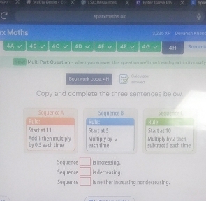 batha Genin = I= ≌ LSC Resources Enter Game Pin Spa
C sparxmaths.uk
rx Maths 3,236 XP Devansh Khani
4A 48 4C 4D 4E 4F 4G 4H Sumen
Hown Multi Part Quewtion - when you answer this question well mark each part ioolvidually
Book work code: 4H Calest00o
alowed
Copy and complete the three sentences below.
Sequence A Sequence B Sequence C
Rule: Rule: Rule:
Start at 11 Start at 5 Start at 10
by 0.5 each time Add 1 then multiply Multiply by -2 subtract 5 each time Multiply by 2 then
each time
Sequence □ is increasing.
Sequence □ is decreasing.
Sequence □ is meither increasing nor decreasing