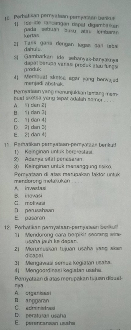 Perhatikan pemyataan-pernyataan berikut!
1) Ide-ide rancangan dapat digambarkan
pada sebuah buku atau lembaran
kertas
2) Tarik garis dengan tegas dan tebal
dahulu.
3) Gambarkan ide sebanyak-banyaknya
dapat berupa variasi produk atau fungsi
produk
4) Membuat sketsa agar yang berwujud
menjadi abstrak.
Pernyataan yang menunjukkan tentang mem-
buat sketsa yang tepat adalah nomor . . . .
A. 1) dan 2)
B. 1) dan 3)
C. 1) dan 4)
D. 2) dan 3)
E. 2) dan 4)
11. Perhatikan pernyataan-pernyataan berikut!
1) Keinginan untuk berprestasi.
2) Adanya sifat penasaran.
3) Keinginan untuk menanggung risiko.
Pernyataan di atas merupakan faktor untuk
mendorong melakukan . . . .
A. investasi
B. inovasi
C. motivasi
D. perusahaan
E. pasaran
12. Perhatikan pernyataan-pernyataan berkut!
1) Mendorong cara berpikir seorang wira-
usaha jauh ke depan.
2) Merumuskan tujuan usaha yang akan
dicapai.
3) Mengawasi semua kegiatan usaha.
4) Mengoordinasi kegiatan usaha.
Pernyataan di atas merupakan tujuan dibuat-
nya ....
A. organisasi
B. anggaran
C. administrasi
D. peraturan usaha
E. perencanaan usaha