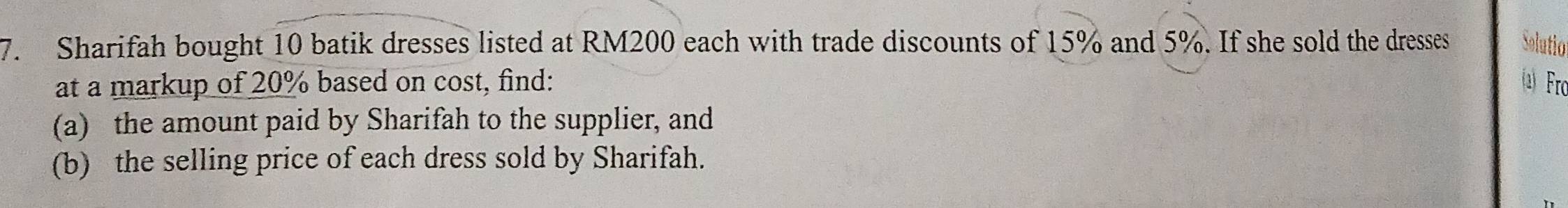 Sharifah bought 10 batik dresses listed at RM200 each with trade discounts of 15% and 5%. If she sold the dresses Solutio 
at a markup of 20% based on cost, find: 2) Fro 
(a) the amount paid by Sharifah to the supplier, and 
(b) the selling price of each dress sold by Sharifah.