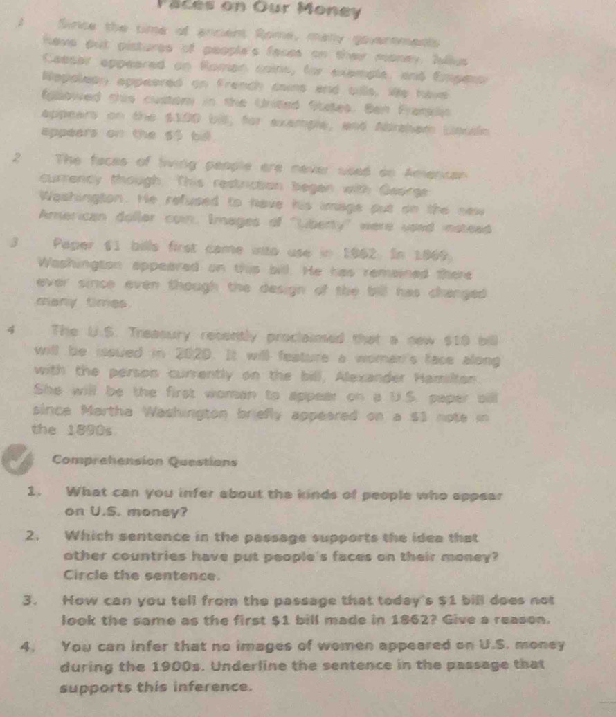 Paces on Our Money 
A Since the time of ancient Rome, many goveroments 
have put pistures of people's faces on thei money, fullus 
Ceesar eppeared on Roman coins, for exemple, and Emperor 
Nepoleon appeered on franch dains and bille, We have 
Eglowed this custor in the United States. Ban Frangln 
appears on the $100 bill, for example, and Abraham Linudn 
appeers on the $3 bid. 
2 The faces of living people are never used on Amencan 
currency though. This restriction begen with George 
Washington. He refused to have his image put on the new 
American doller coin. Images of "Liberty" were used instead 
3 Paper 61 bille first came into use in 1962. In 1869. 
Washington appeared on this bill. He has remained there 
ever since even though the design of the bill has changed . 
many tmes. 
4 The U.S. Treasury recently proclaimed that a new $10 bill 
will be issued in 2020. It will feature a woman's face along 
with the person currently on the bill, Alexander Hamilton. 
She will be the first woman to appear on a U.S. paper bill 
since Martha Washington briefly appeared on a $1 note in 
the 1890s 
Comprehension Questions 
1. What can you infer about the kinds of people who appear 
on U.S. money? 
2. Which sentence in the passage supports the idea that 
other countries have put people's faces on their money? 
Circle the sentence. 
3. How can you tell from the passage that today's $1 bill does not 
look the same as the first $1 bill made in 1862? Give a reason. 
4. You can infer that no images of women appeared on U.S. money 
during the 1900s. Underline the sentence in the passage that 
supports this inference.