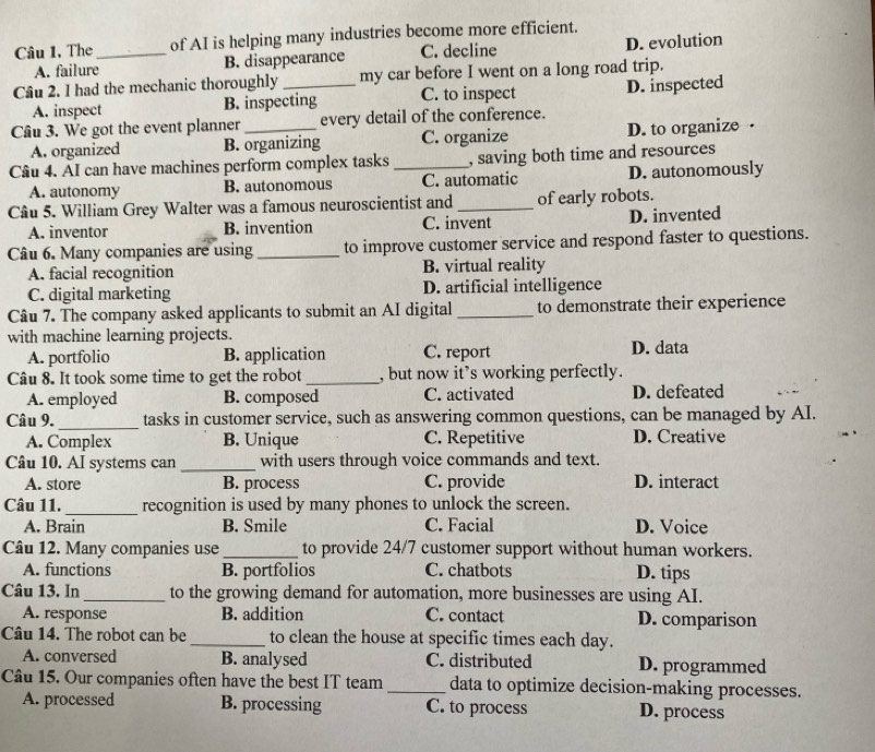 The _of AI is helping many industries become more efficient.
A. failure B. disappearance C. decline D. evolution
Câu 2. I had the mechanic thoroughly_ my car before I went on a long road trip.
A. inspect B. inspecting C. to inspect D. inspected
Câu 3. We got the event planner _every detail of the conference.
A. organized B. organizing C. organize D. to organize
Câu 4. AI can have machines perform complex tasks_ , saving both time and resources
A. autonomy B. autonomous C. automatic D. autonomously
Câu 5. William Grey Walter was a famous neuroscientist and _of early robots.
A. inventor B. invention C. invent D. invented
Câu 6. Many companies are using_ to improve customer service and respond faster to questions.
A. facial recognition B. virtual reality
C. digital marketing D. artificial intelligence
Câu 7. The company asked applicants to submit an AI digital _to demonstrate their experience
with machine learning projects.
A. portfolio B. application C. report D. data
Câu 8. It took some time to get the robot _, but now it’s working perfectly.
A. employed B. composed C. activated D. defeated
_
Câu 9. tasks in customer service, such as answering common questions, can be managed by AI.
A. Complex B. Unique C. Repetitive D. Creative
Câu 10. AI systems can _with users through voice commands and text.
A. store B. process C. provide D. interact
Câu 11._ recognition is used by many phones to unlock the screen.
A. Brain B. Smile C. Facial D. Voice
Câu 12. Many companies use_ to provide 24/7 customer support without human workers.
A. functions B. portfolios C. chatbots D. tips
Câu 13. In_ to the growing demand for automation, more businesses are using AI.
A. response B. addition C. contact D. comparison
Câu 14. The robot can be _to clean the house at specific times each day.
A. conversed B. analysed C. distributed D. programmed
Câu 15. Our companies often have the best IT team _data to optimize decision-making processes.
A. processed B. processing C. to process D. process