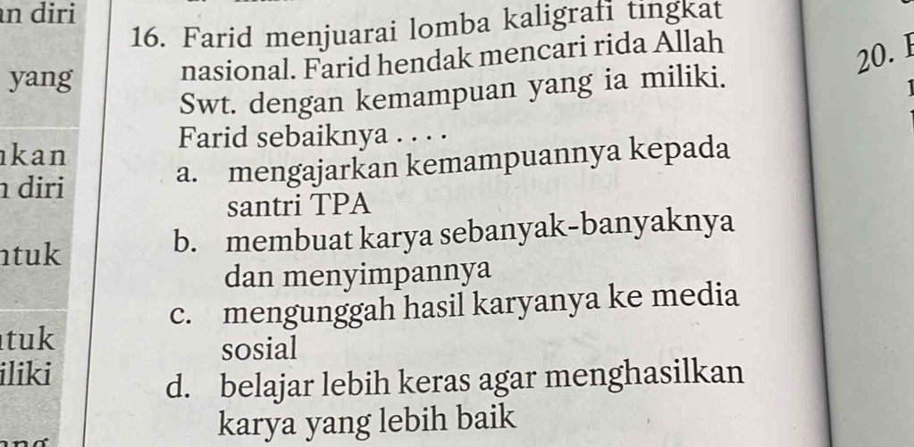 diri
16. Farid menjuarai lomba kaligrafi tingkat
yang nasional. Farid hendak mencari rida Allah
20. 1
Swt. dengan kemampuan yang ia miliki.
1
Farid sebaiknya . . . .
kan
diri
a. mengajarkan kemampuannya kepada
santri TPA
ntuk b. membuat karya sebanyak-banyaknya
dan menyimpannya
c. mengunggah hasil karyanya ke media
tuk
sosial
iliki
d. belajar lebih keras agar menghasilkan
karya yang lebih baik