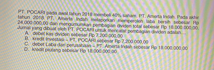 PT. POCARI pada awal tahun 2018 membeli 40% saham. PT. Amerta Indah. Pada akhir
tahun 2018 PT. Amerta Indah melaporkan memperoleh laba bersih sebesar Rp
24.000.000,00 dan mengumumkan pembagian dividen total sebesar Rp 18.000.000,00.
Jurnal yang dibuat oleh PT. POCARI untuk mencatat pembagian dividen adalah....
A. debet kas dividen sebesar Rp 7.200.000,00
B. kredit Investasi - PT. POCARI sebesar Rp 7.200.000,00
C. debet Laba dari perusahaan - PT. Amerta Indah sebesar Rp 18.000.000,00
D. kredit piutang sebesar Rp 18.000.000,00