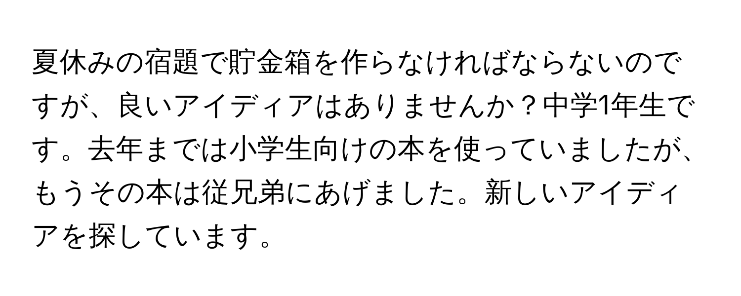 夏休みの宿題で貯金箱を作らなければならないのですが、良いアイディアはありませんか？中学1年生です。去年までは小学生向けの本を使っていましたが、もうその本は従兄弟にあげました。新しいアイディアを探しています。