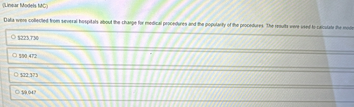 (Linear Models MC)
Data were collected from several hospitals about the charge for medical procedures and the popularity of the procedures. The results were used to calculate the mode
$223,730
$90,472
$22,373
$9,047