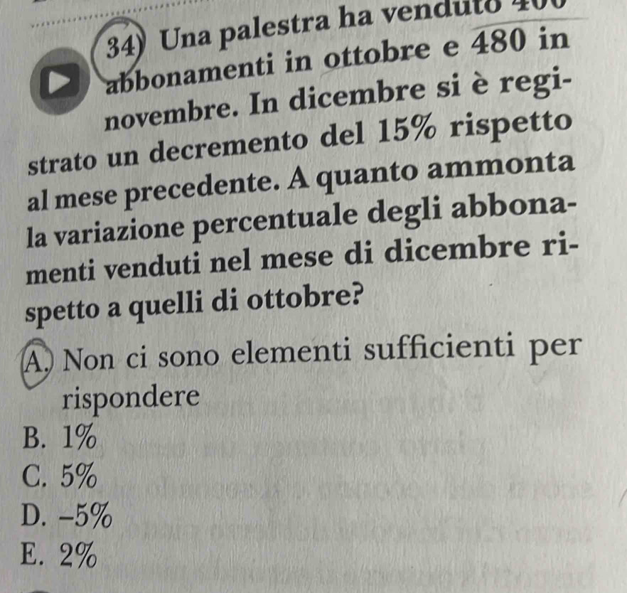 Una palestra ha venduto 40
abbonamenti in ottobre e 480 in
novembre. In dicembre si è regi-
strato un decremento del 15% rispetto
al mese precedente. A quanto ammonta
la variazione percentuale degli abbona-
menti venduti nel mese di dicembre ri-
spetto a quelli di ottobre?
A) Non ci sono elementi sufficienti per
rispondere
B. 1%
C. 5%
D. -5%
E. 2%