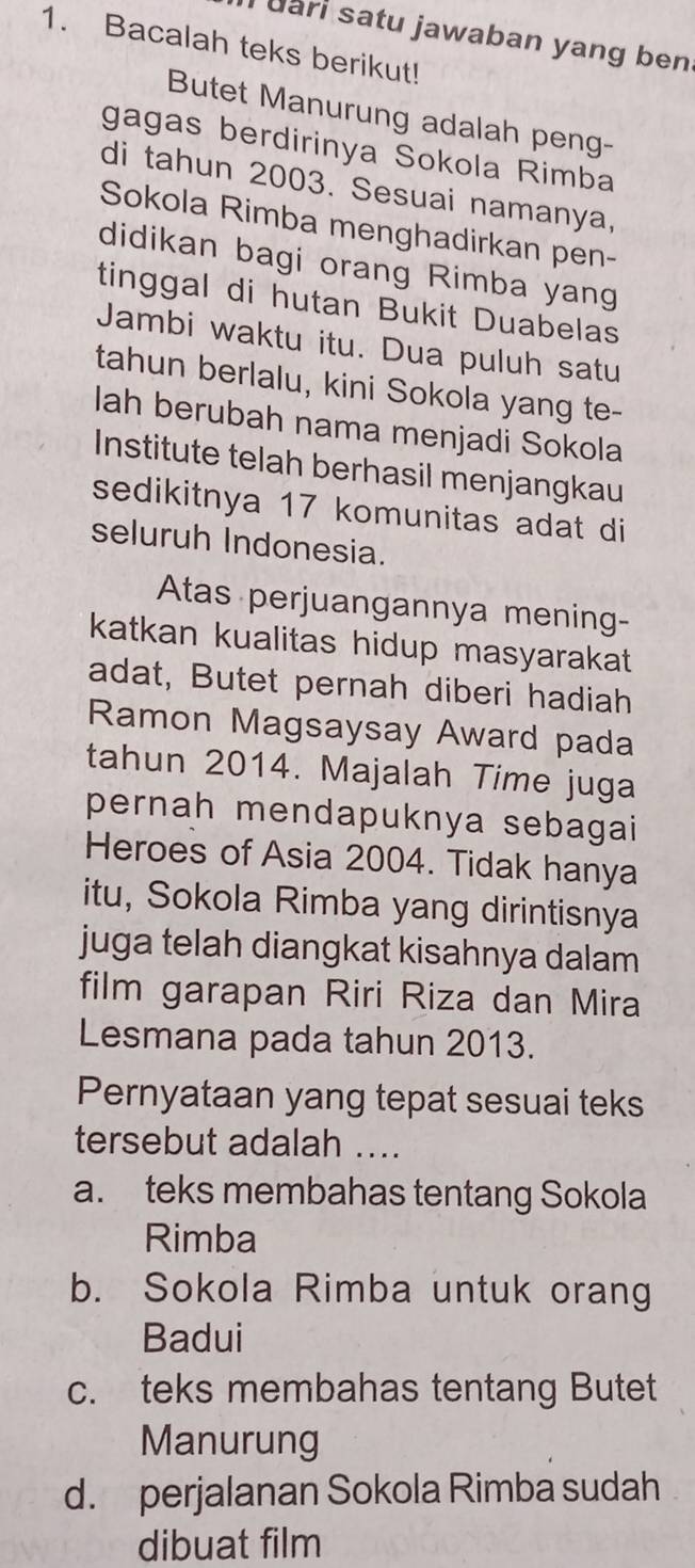 uari satu jawaban yang ben 
1. Bacalah teks berikut!
Butet Manurung adalah peng-
gagas berdirinya Sokola Rimba
di tahun 2003. Sesuai namanya,
Sokola Rimba menghadirkan pen-
didikan bagi orang Rimba yang
tinggal di hutan Bukit Duabelas
Jambi waktu itu. Dua puluh satu
tahun berlalu, kini Sokola yang te-
lah berubah nama menjadi Sokola
Institute telah berhasil menjangkau
sedikitnya 17 komunitas adat di
seluruh Indonesia.
Atas perjuangannya mening-
katkan kualitas hidup masyarakat 
adat, Butet pernah diberi hadiah
Ramon Magsaysay Award pada
tahun 2014. Majalah Time juga
pernah mendapuknya sebagai
Heroes of Asia 2004. Tidak hanya
itu, Sokola Rimba yang dirintisnya
juga telah diangkat kisahnya dalam
film garapan Riri Riza dan Mira
Lesmana pada tahun 2013.
Pernyataan yang tepat sesuai teks
tersebut adalah ....
a. teks membahas tentang Sokola
Rimba
b. Sokola Rimba untuk orang
Badui
c. teks membahas tentang Butet
Manurung
d. perjalanan Sokola Rimba sudah
dibuat film