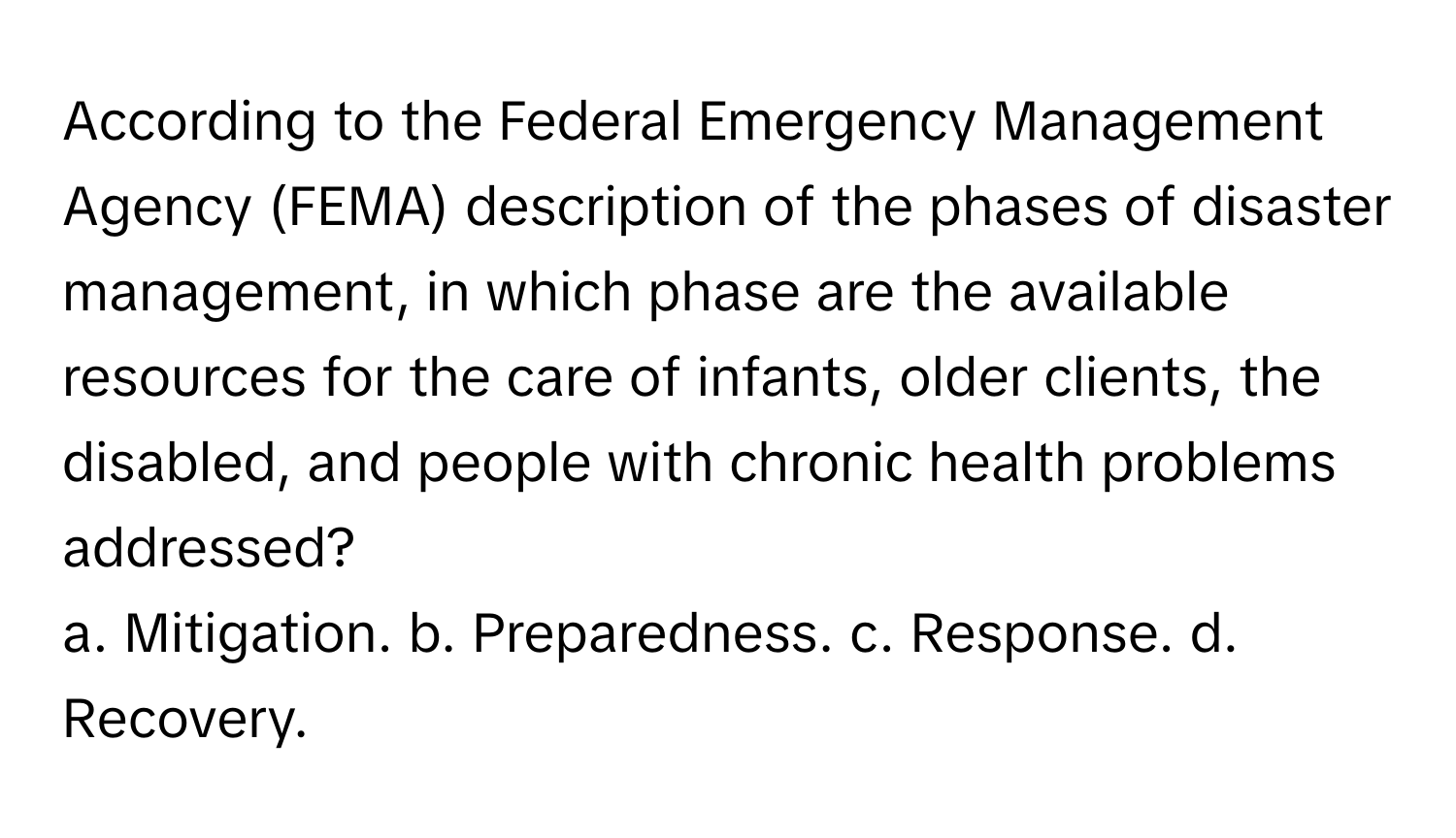 According to the Federal Emergency Management Agency (FEMA) description of the phases of disaster management, in which phase are the available resources for the care of infants, older clients, the disabled, and people with chronic health problems addressed?

a. Mitigation. b. Preparedness. c. Response. d. Recovery.