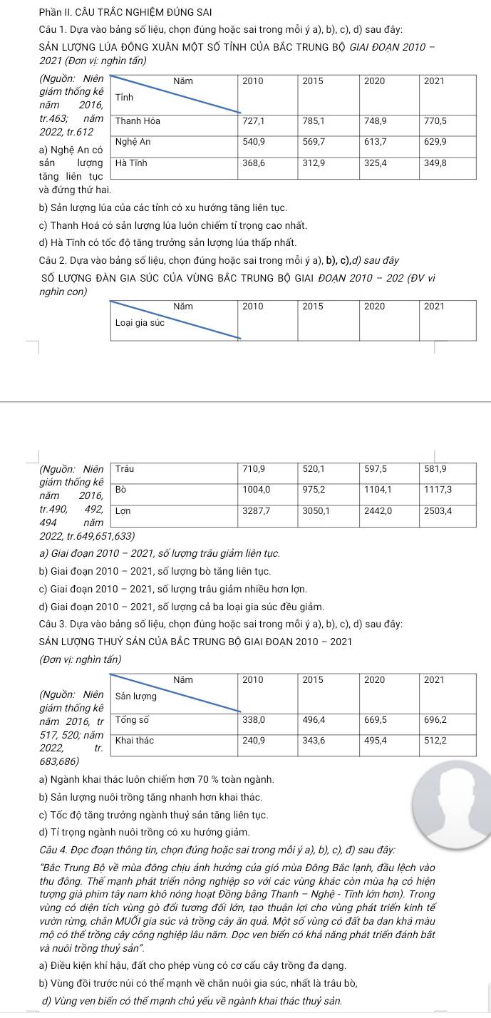 Phần II. CÂU TRÄC NGHIỆM ĐÚNG SAI
Câu 1. Dựa vào bảng số liệu, chọn đúng hoặc sai trong mỗi ya),b), c), d) sau đây:
SÁN LượNG LÚA ĐỒNG XUÂN MộT Số TỉNH CủA BẢC TRUNG Bộ GIAI ĐOẠN 2010 -
2021 (Đơn vị: nghìn tấn)
(Nguồn: 
giám thố
năm 2
tr.463; 
2022, tr.6
a) Nghệ A
sán l
tǎng liên
và đứng thứ hai.
b) Sản lượng lúa của các tính có xu hướng tăng liên tục.
c) Thanh Hoá có sản lượng lúa luôn chiếm tỉ trọng cao nhất.
d) Hà Tĩnh có tốc độ tăng trưởng sản lượng lúa thấp nhất.
Câu 2. Dựa vào bảng số liệu, chọn đúng hoặc sai trong mỗi ý a), b), c),d) sau đây
Số LượNG ĐÀN GIA SÚC CủA VùNG BẢC TRUNG Bộ GIAI ĐOAN 2010 - 202 (ĐV vì
nghìn c
2022, tr.649,651,633)
a) Giai đoạn 2010 - 2021, số lượng trâu giảm liên tục.
b) Giai đoạn 2010 - 2021, số lượng bò tăng liên tục.
c) Giai đoạn 2010 - 2021, số lượng trâu giảm nhiều hơn lợn.
d) Giai đoạn 2010 - 2021, số lượng cả ba loại gia súc đều giảm.
Câu 3. Dựa vào bảng số liệu, chọn đúng hoặc sai trong mỗi ý a), b), c), d) sau đây:
SÁN LượNG THUỷ SÁN CủA BẢC TRUNG BỘ GIAI ĐOẠN 2010 - 2021
(Đơn vị: nghìn tấn)
(Nguồn:
giám thố
năm 20
517, 520
2022, 
683,686)
a) Ngành khai thác luôn chiếm hơn 70 % toàn ngành.
b) Sản lượng nuôi trồng tăng nhanh hơn khai thác.
c) Tốc độ tăng trưởng ngành thuỷ sản tăng liên tục.
d) Tỉ trọng ngành nuôi trồng có xu hướng giảm.
Câu 4. Đọc đoạn thông tin, chọn đúng hoặc sai trong mỗi ý a), b), c), đ) sau đây:
'Bắc Trung Bộ về mùa đông chịu ảnh hưởng của gió mùa Đông Bắc lạnh, đầu lệch vào
thu đông. Thế mạnh phát triển nông nghiệp so với các vùng khác còn mùa hạ có hiện
tượng già phim tây nam khô nóng hoạt Đồng bằng Thanh - Nghệ - Tĩnh lớn hơn). Trong
vùng có diện tích vùng gò đối tương đối lớn, tạo thuận lợi cho vùng phát triển kinh tế
vườn rừng, chần MUỐI gia súc và trồng cây ăn quả. Một số vùng có đất ba dan khá màu
mộ có thể trồng cây công nghiệp lâu năm. Dọc ven biển có khả năng phát triển đánh bắt
và nuôi trồng thuỷ sản".
a) Điều kiện khí hậu, đất cho phép vùng có cơ cấu cây trồng đa dạng.
b) Vùng đồi trước núi có thể mạnh về chăn nuôi gia súc, nhất là trâu bò
d) Vùng ven biển có thể mạnh chủ yếu về ngành khai thác thuỷ sản.