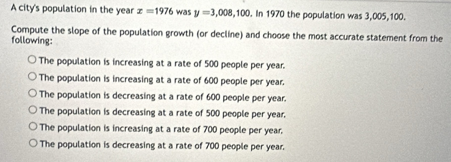 A city's population in the year x=1976 was y=3,008,100. In 1970 the population was 3,005,100.
Compute the slope of the population growth (or decline) and choose the most accurate statement from the
following:
The population is increasing at a rate of 500 people per year.
The population is increasing at a rate of 600 people per year.
The population is decreasing at a rate of 600 people per year.
The population is decreasing at a rate of 500 people per year.
The population is increasing at a rate of 700 people per year.
The population is decreasing at a rate of 700 people per year.