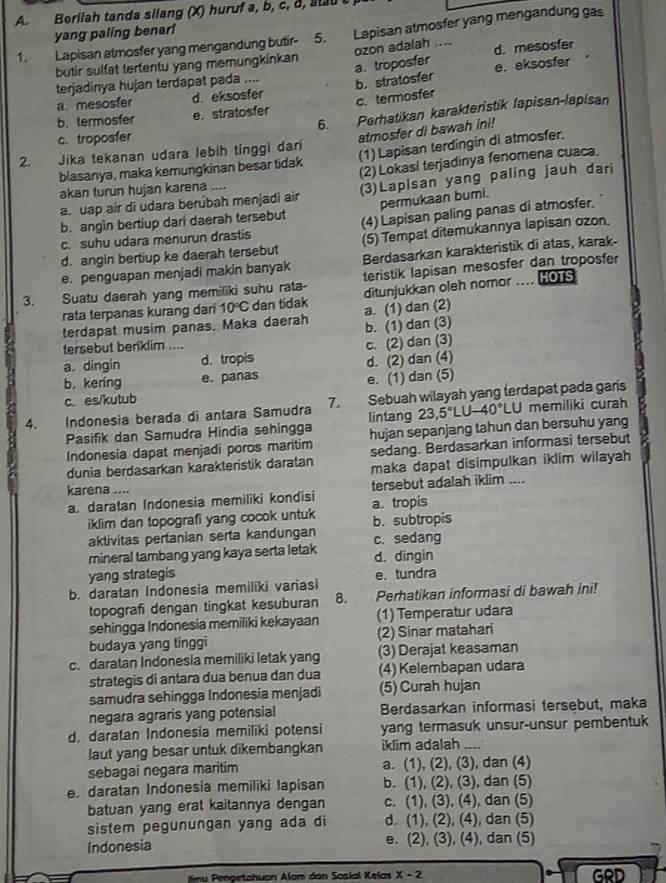 Berilah tanda silang (X) huruf a, b, c, d, sou t 
yang paling benar!
1. Lapisan atmosfer yang mengandung butir- 5. Lapisan atmosfer yang mengandung gas
a. troposfer ozon adalah ....
d. mesosfer
butir sulfat tertentu yang memungkinkan
terjadinya hujan terdapat pada ....
a mesosfer d. eksosfer b. stratosfer e. eksosfer
Perhatikan karakteristik lapisan-lapisan
b. termosfer e. stratosfer
c. troposfer 6. c. termosfer
atmosfer di bawah ini!
2. Jika tekanan udara lebih tinggi dari
biasanya, maka kemungkinan besar tidak (1) Lapisan terdingin di atmosfer.
(2)Lokasi terjadinya fenomena cuaca.
akan turun hujan karena ....
a. uap air di udara berúbah menjadi air (3)Lapisan yang paling jauh dari
b. angin bertiup darl daerah tersebut permukaan bumi.
c. suhu udara menurun drastis (4) Lapisan paling panas di atmosfer.
d. angin bertiup ke daerah tersebut (5) Tempat ditemukannya lapisan ozon.
e. penguapan menjadi makin banyak Berdasarkan karakteristik di atas, karak-
3. Suatu daerah yang memiliki suhu rata- teristik lapisan mesosfer dan troposfer
ditunjukkan oleh nomor .... HOTS
rata terpanas kurang dari 10°C dan tidak a. (1) dan (2)
terdapat musim panas. Maka daerah b. (1) dan (3)
tersebut benklim ....
a dingin d. tropis c. (2) dan (3)
b. kering e.panas d. (2) dan (4)
c. es/kutub e. (1) dan (5)
4. Indonesia berada di antara Samudra 7. lintang Sebuah wilayah yang terdapat pada garis memiliki curah
Pasifik dan Samudra Hindia sehingga hujan sepanjang tahun dan bersuhu yang 23.5°LU-40°LU
Indonesia dapat menjadi poros maritim
dunia berdasarkan karakteristik daratan sedang. Berdasarkan informasi tersebut
maka dapat disimpulkan iklim wilayah
karena .... tersebut adalah iklim ....
a. daratan Indonesia memiliki kondisi a. tropis
iklim dan topografi yang cocok untuk b. subtropis
aktivitas pertanian serta kandungan
mineral tambang yang kaya serta letak c. sedang
yang strategis d. dīngin
b. daratan Indonesia memiliki variasi e. tundra
topografi dengan tingkat kesuburan 8. Perhatikan informasi di bawah ini!
sehingga Indonesia memiliki kekayaan (1) Temperatur udara
budaya yang tinggi (2) Sinar matahari
c. daratan Indonesia memiliki letak yang (3) Derajat keasaman
strategis di antara dua benua dan dua (4) Kelembapan udara
samudra sehingga Indonesia menjadi (5) Curah hujan
negara agraris yang potensial Berdasarkan informasi tersebut, maka
d. daratan Indonesia memiliki potensi yang termasuk unsur-unsur pembentuk
laut yang besar untuk dikembangkan iklim adalah_
sebagai negara maritim a. (1), (2), (3), dan (4)
e. daratan Indonesia memiliki Iapisan b. (1), (2), (3), dan (5)
batuan yang erat kaitannya dengan c. (1), (3), (4), dan (5)
sistem pegunungan yang ada di d. (1), (2), (4), dan (5)
Indonesia e. (2), (3), (4), dan (5)
im u Pengetchuan Alom dan Sosial Kelas X-2 GRD