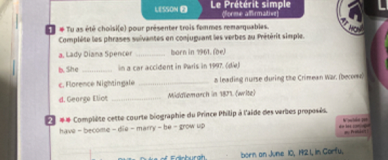 LESSON Le Prétérit simple 
(forme affirmative 
u # Tu as été choisi(e) pour présenter trois femmes remarquables. 
Complète les phrases suïvantes en conjuguant les verbes au Prétérit simple. 
a. Lady Diana Spencer _born in 1961. (be) 
b. She _in a car accident in Paris in 1997. (die) 
c. Florence Nightingale _a leading nurse during the Crimean War. (become) 
d. George Eliot _Middlemarch in 1871. (wite) 
*# Complète cette courte biographie du Prince Philip à l'aide des verbes proposés. W mlded 108
have - become - die - marry - be - grow up l son ug 
m Prbå t?! ! 
born an June 10, 1921, in Carfu,