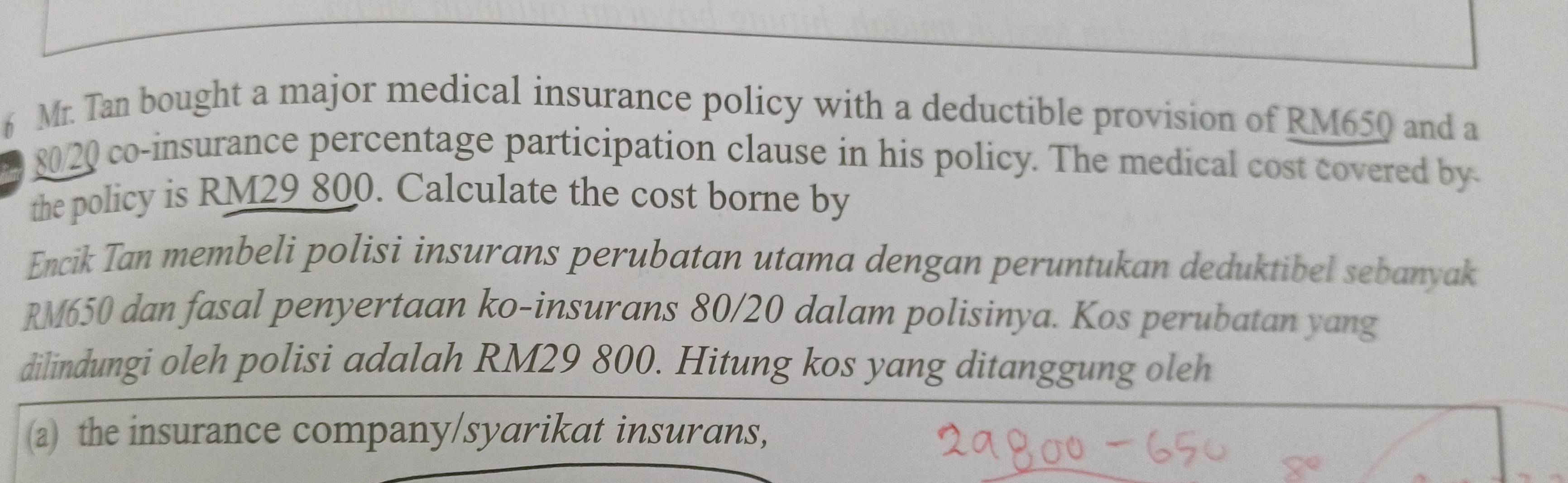 Mr. Tan bought a major medical insurance policy with a deductible provision of RM650 and a
80/20 co-insurance percentage participation clause in his policy. The medical cost covered by 
the policy is RM29 800. Calculate the cost borne by 
Encik Tan membeli polisi insurans perubatan utama dengan peruntukan deduktibel sebanyak
RM650 dan fasal penyertaan ko-insurans 80/20 dalam polisinya. Kos perubatan yang 
dilindungi oleh polisi adalah RM29 800. Hitung kos yang ditanggung oleh 
(a) the insurance company/syarikat insurans,