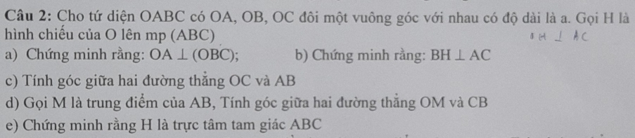 Cho tứ diện OABC có OA, OB, OC đôi một vuông góc với nhau có độ dài là a. Gọi H là 
hình chiếu của O lên mp (ABC)
a) Chứng minh rằng: OA⊥ (OBC); b) Chứng minh rằng: BH⊥ AC
c) Tính góc giữa hai đường thẳng OC và AB
d) Gọi M là trung điểm của AB, Tính góc giữa hai đường thẳng OM và CB
e) Chứng minh rằng H là trực tâm tam giác ABC