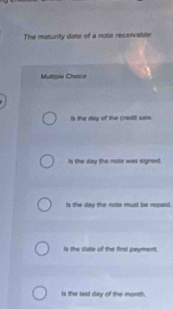 The matunity date of a note receivable
Multipia Choico
Is te day of the credit sale.
Is the day the note was signed.
Is the day the note must be regaid.
Is the date of the first paymment.
is the last day of the month.