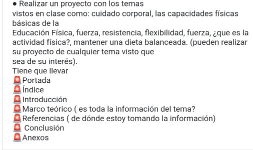 Realizar un proyecto con los temas 
vistos en clase como: cuidado corporal, las capacidades físicas 
básicas de la 
Educación Física, fuerza, resistencia, flexibilidad, fuerza, ¿que es la 
actividad física?, mantener una dieta balanceada. (pueden realizar 
su proyecto de cualquier tema visto que 
sea de su interés). 
Tiene que llevar 
* Portada 
* Índice 
Introducción 
* Marco teórico ( es toda la información del tema? 
Referencias ( de dónde estoy tomando la información) 
Conclusión 
Anexos