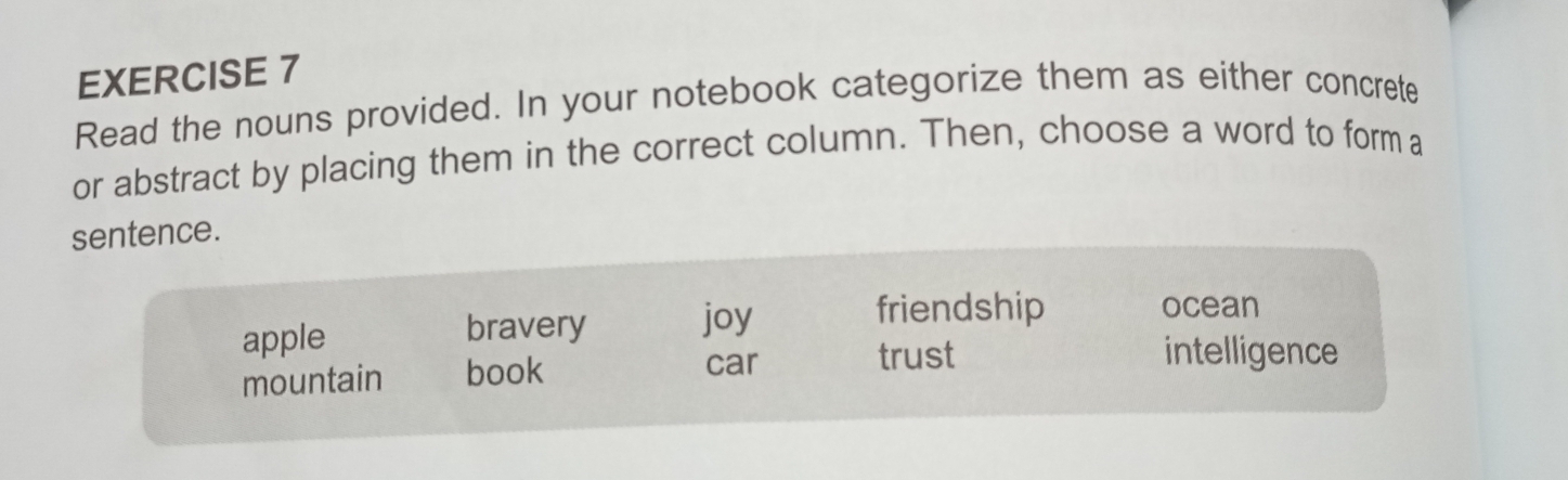 Read the nouns provided. In your notebook categorize them as either concrete
or abstract by placing them in the correct column. Then, choose a word to form a
sentence.
apple bravery joy
friendship ocean
mountain book
car trust intelligence