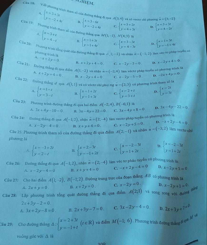 Nghiệm.
Câu 18: Viết phương trình tham số của đường thẳng đi qua A(3;4) và có vectơ chỉ phương overline u=(3;-2)
A.
beginarrayl x=3+3t y=-2+4tendarray. B. beginarrayl x=3-6t y=-2+4tendarray. C. beginarrayl x=3+2t y=4+3tendarray. D. beginarrayl x=3+3t y=4-2tendarray. .
Câu 19: Phương trình tham số của đường thẳng qua M(1;-1),N(4;3) là D. beginarrayl x=1+3t y=-1+4tendarray.
A. beginarrayl x=3+t y=4-tendarray. B. beginarrayl x=1+3t y=1+4tendarray. . beginarrayl x=3-3t y=4-3tendarray.
C.
Cầu 20: Phương trình tổng quát của đường thẳng đi qua A(1;-2) và nhận vector n=(-1;2) làm véc-tơ pháp tuyển có
phương trình là
A. -x+2y=0. B. x+2y+4=0. C. x-2y-5=0 D. x-2y+4=0.
Cầu 21: Đường thẳng đi qua điểm A(1;-2) và nhận overline n=(-2;4) làm véctơ pháp tuyến có phương trình là
A. x+2y+4=0. B. x-2y+4=0 C. x-2y-5=0. D. -2x+4y=0.
Câu 22: Đường thẳng ơ qua A(1;1) và có véctơ chỉ phường vector u=(2;3) có phương trình tham số là
A. beginarrayl x=1-t y=3-tendarray. . B. beginarrayl x=1+2t y=1+3tendarray. C. beginarrayl x=2+t y=3+tendarray. . D. beginarrayl x=2t y=3tendarray. .
Câu 23: Phương trình đường thẳng đi qua hai điểm A(-2;4),B(-6;1) là 3x-4y-22=0
A. 3x+4y-10=0. B. 3x-4y+22=0. C. 3x-4y+8=0. D.
Câu 24: Đường thẳng đi qua A(-1;2) , nhận overline n=(2;-4) làm vectơ pháp tuyến có phương trình là
A. x-2y-4=0. B. x+y+4=0. C. x-2y+5=0. D. -x+2y-4=0.
Câu 25: Phương trình tham số của đường thẳng đi qua điểm A(2;-1) và nhận vector u=(-3;2) làm vectơ chi
phương là
A. beginarrayl x=-3+2t y=2-tendarray. B. beginarrayl x=2-3t y=-1+2tendarray. C. beginarrayl x=-2-3t y=1+2tendarray. D. beginarrayl x=-2-3t y=1+2tendarray. .
Câu 26: Đường thắng đi qua A(-1;2) , nhận vector n=(2;-4) làm véc tơ pháo tuyến có phương trình là:
A. x-2y-4=0 B. x+y+4=0 C. -x+2y-4=0 D. x-2y+5=0
Câu 27: Cho hai điểm A(1;-2),B(-1;2). Đường trung trực của đoạn thẳng AB có phương trình là
A. 2x+y=0. B. x+2y=0. C. x-2y=0. D. x-2y+1=0·
Câu 28: Lập phương trình tổng quát đường thẳng đi qua điểm A(2;1) và song song với đường thẳng
2x+3y-2=0.
A. 3x+2y-8=0 B. 2x+3y-7=0. C. 3x-2y-4=0 D. 2x+3y+7=0.
Câu 29: Cho đường thắng △ :beginarrayl x=2+3t y=-1+tendarray. (t∈ R) và điểm M(-1;6). Phương trình đường thẳng đi qua M và
vuông góc với △ la
2∩O