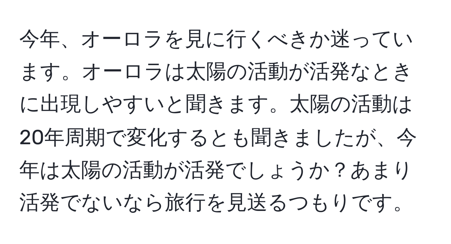 今年、オーロラを見に行くべきか迷っています。オーロラは太陽の活動が活発なときに出現しやすいと聞きます。太陽の活動は20年周期で変化するとも聞きましたが、今年は太陽の活動が活発でしょうか？あまり活発でないなら旅行を見送るつもりです。